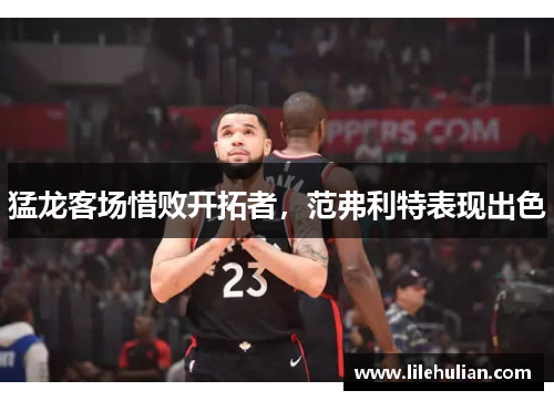 猛龙客场惜败开拓者，范弗利特表现出色
